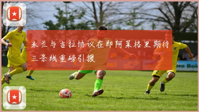 米兰与吉拉协议在即阿莱格里期待三条线重磅引援