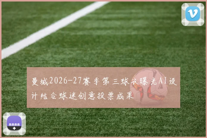 曼城2026-27赛季第三球衣曝光AI设计结合球迷创意投票成果