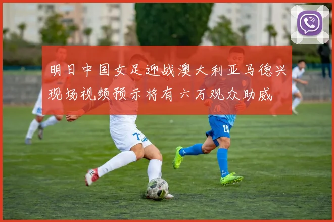 明日中国女足迎战澳大利亚马德兴现场视频预示将有六万观众助威