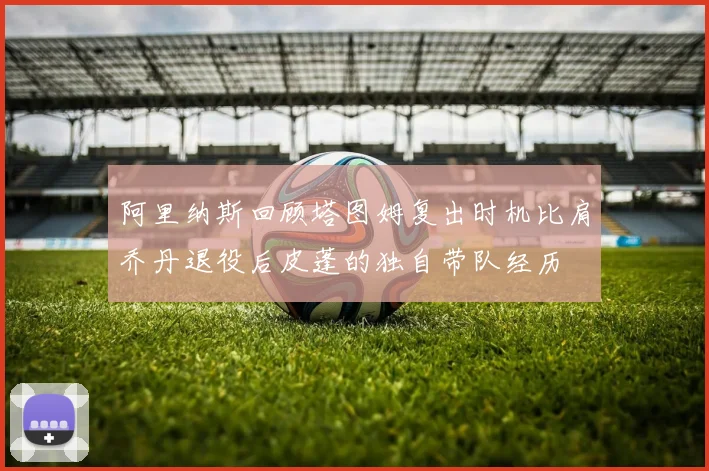 阿里纳斯回顾塔图姆复出时机比肩乔丹退役后皮蓬的独自带队经历