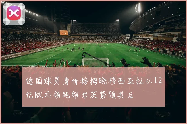 德国球员身价榜揭晓穆西亚拉以12亿欧元领跑维尔茨紧随其后