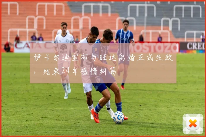 伊卡尔迪宣布与旺达离婚正式生效，结束24年感情纠葛