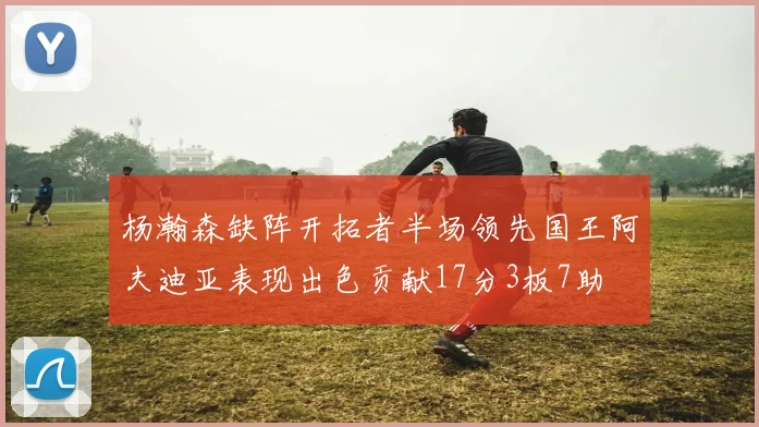 杨瀚森缺阵开拓者半场领先国王阿夫迪亚表现出色贡献17分3板7助