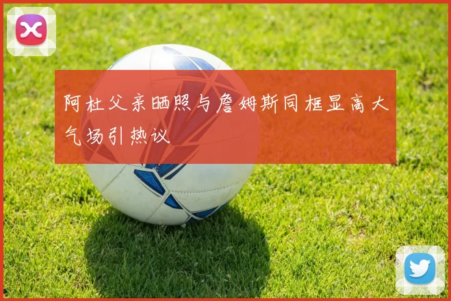 阿杜父亲晒照与詹姆斯同框显高大气场引热议