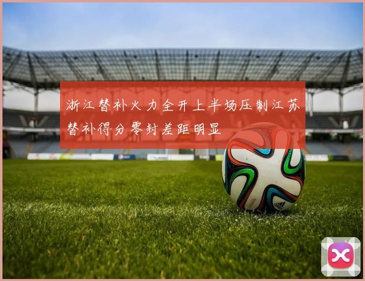 浙江替补火力全开上半场压制江苏替补得分零封差距明显